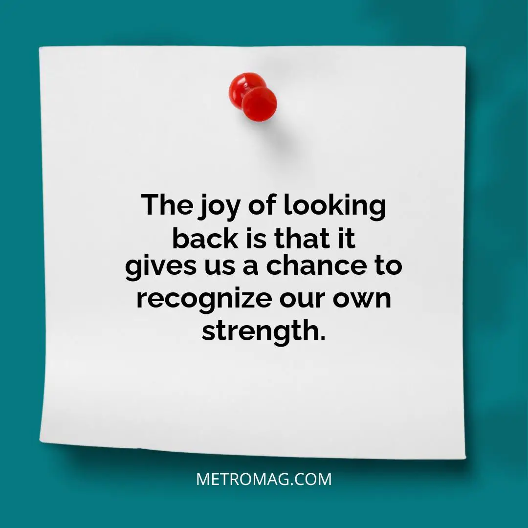 The joy of looking back is that it gives us a chance to recognize our own strength.