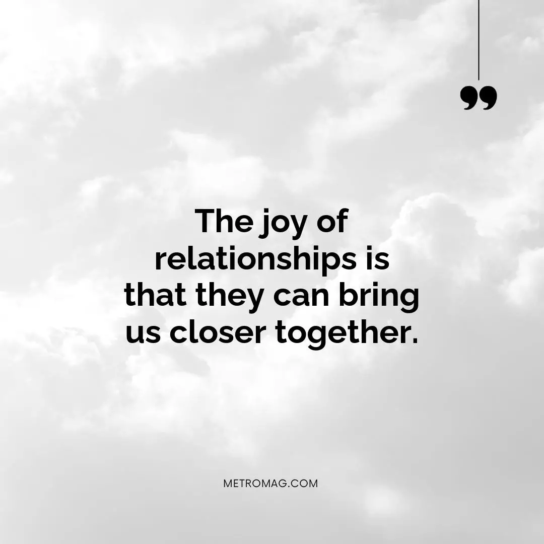 The joy of relationships is that they can bring us closer together.