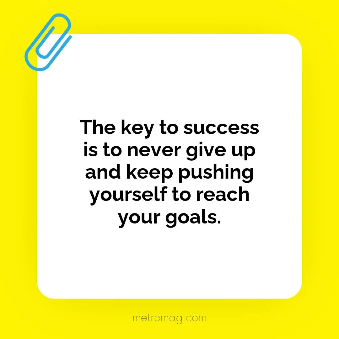 The key to success is to never give up and keep pushing yourself to reach your goals.