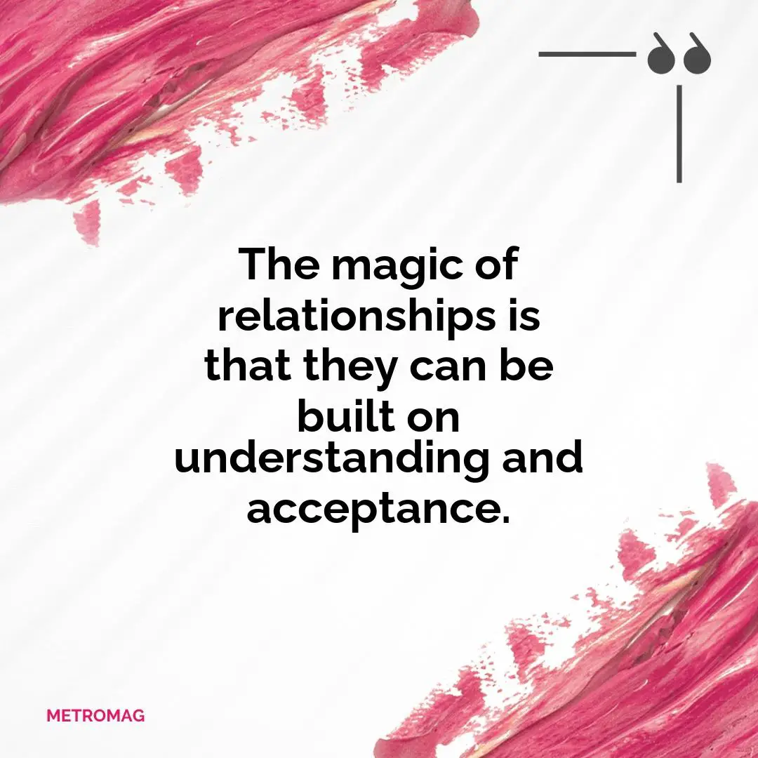 The magic of relationships is that they can be built on understanding and acceptance.