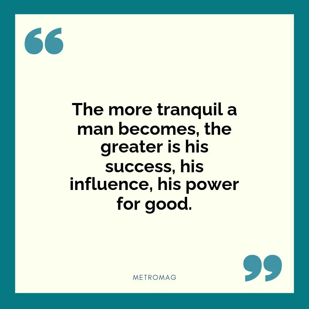 The more tranquil a man becomes, the greater is his success, his influence, his power for good.