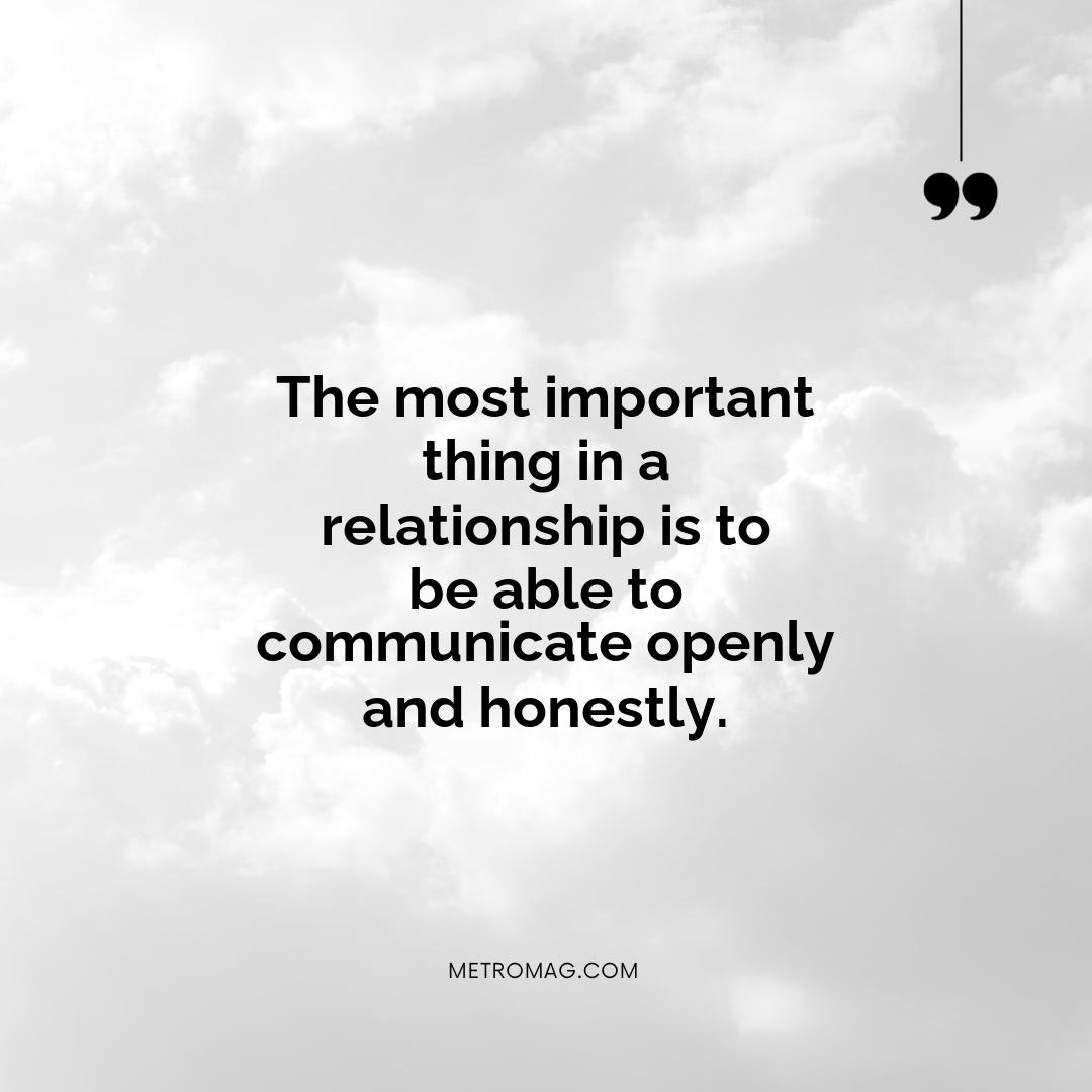 The most important thing in a relationship is to be able to communicate openly and honestly.