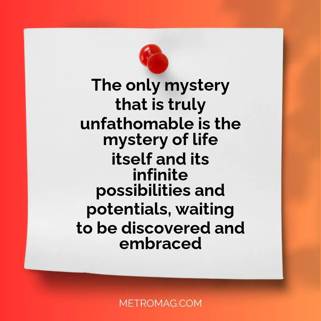 The only mystery that is truly unfathomable is the mystery of life itself and its infinite possibilities and potentials, waiting to be discovered and embraced