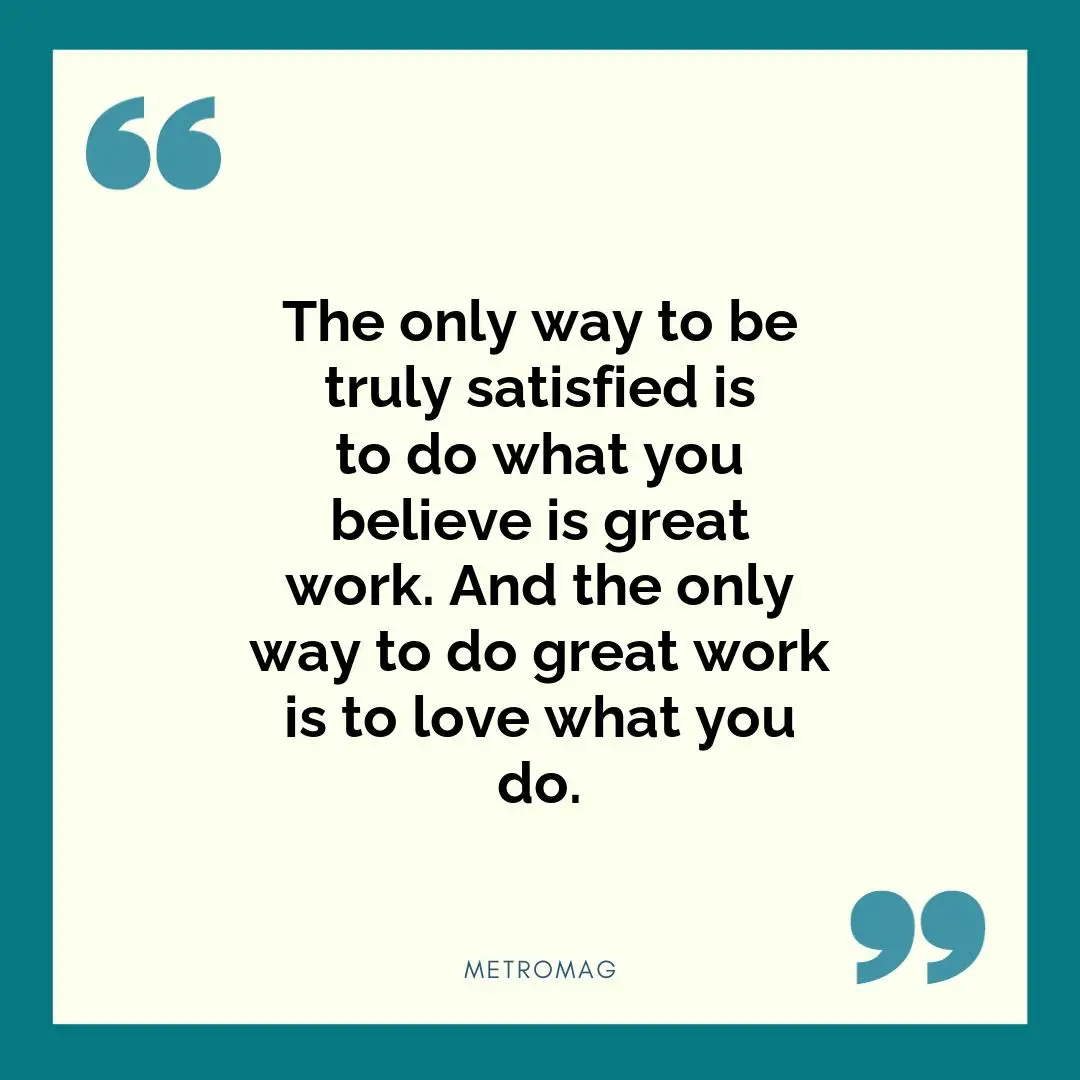 The only way to be truly satisfied is to do what you believe is great work. And the only way to do great work is to love what you do.