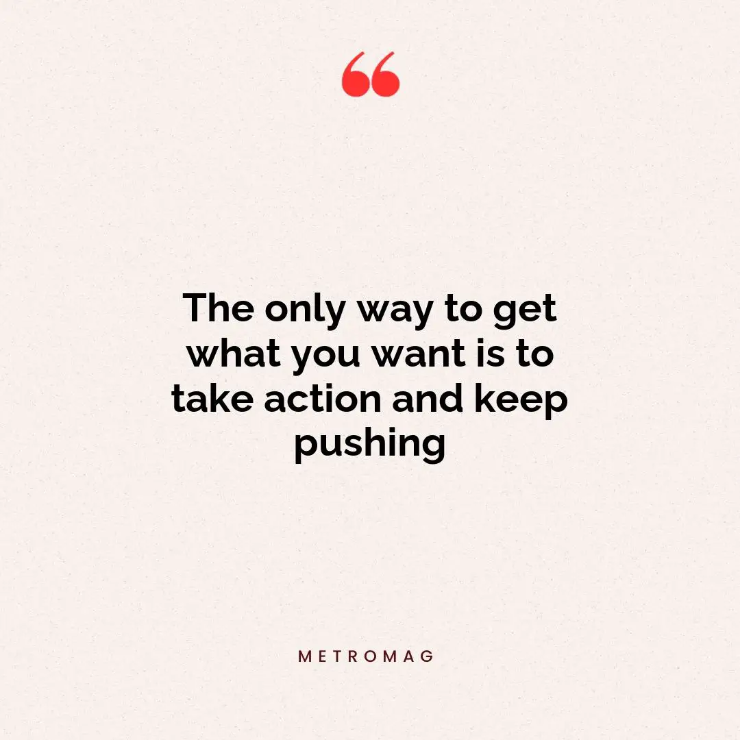 The only way to get what you want is to take action and keep pushing