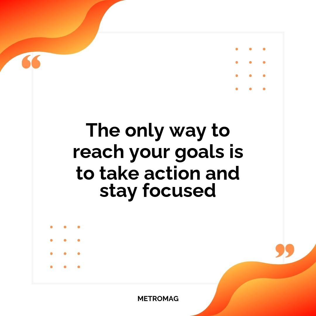 The only way to reach your goals is to take action and stay focused