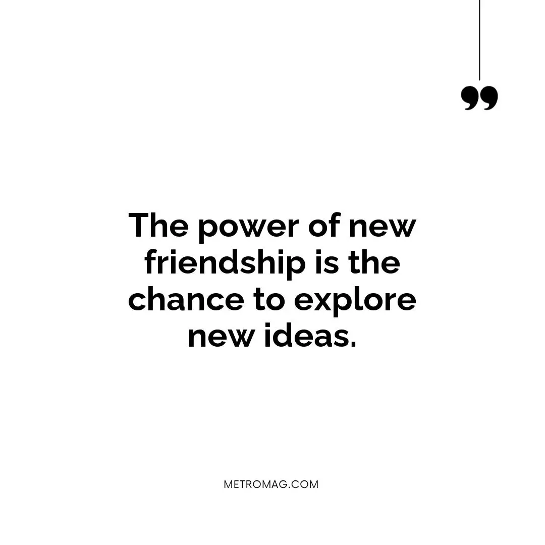 The power of new friendship is the chance to explore new ideas.