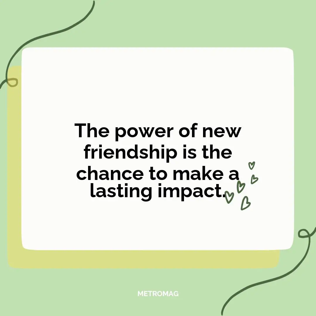 The power of new friendship is the chance to make a lasting impact.