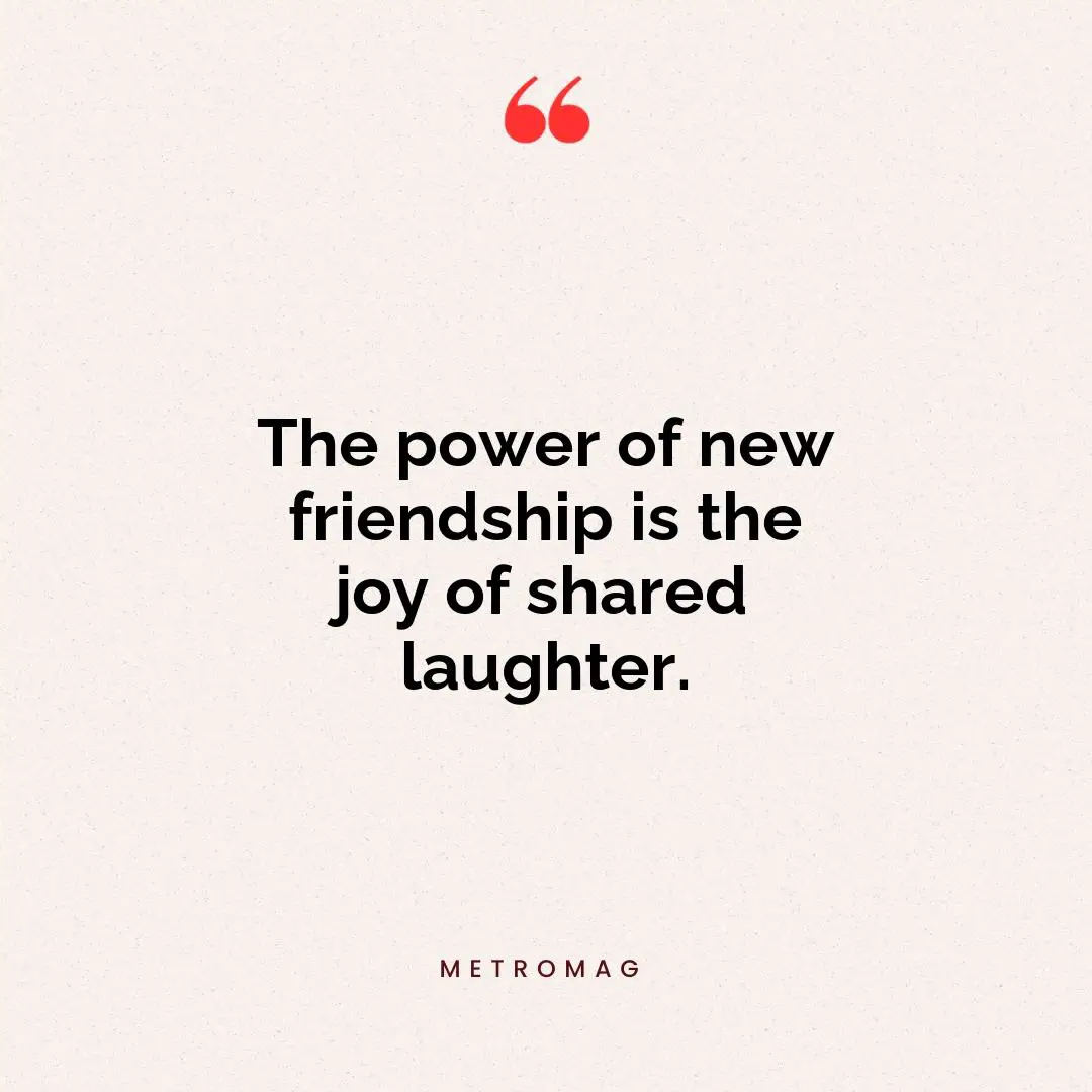 The power of new friendship is the joy of shared laughter.