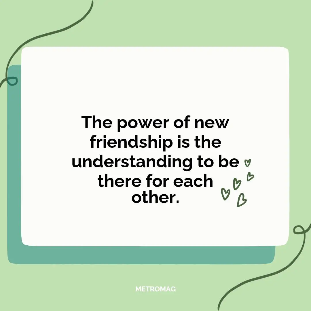 The power of new friendship is the understanding to be there for each other.