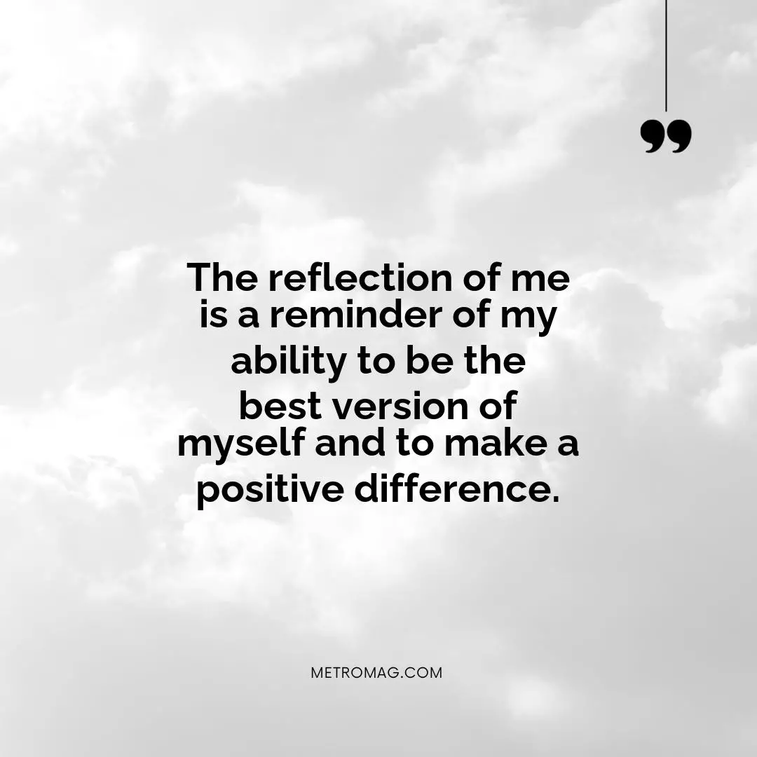 The reflection of me is a reminder of my ability to be the best version of myself and to make a positive difference.