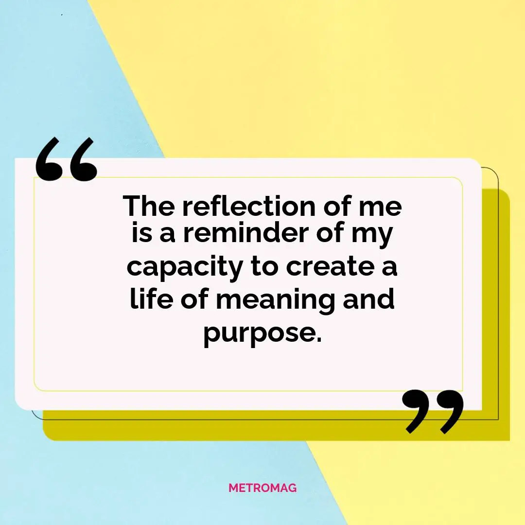 The reflection of me is a reminder of my capacity to create a life of meaning and purpose.