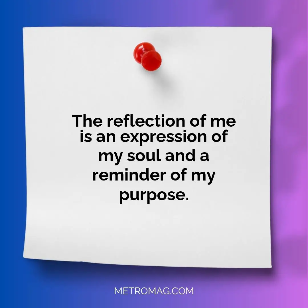 The reflection of me is an expression of my soul and a reminder of my purpose.