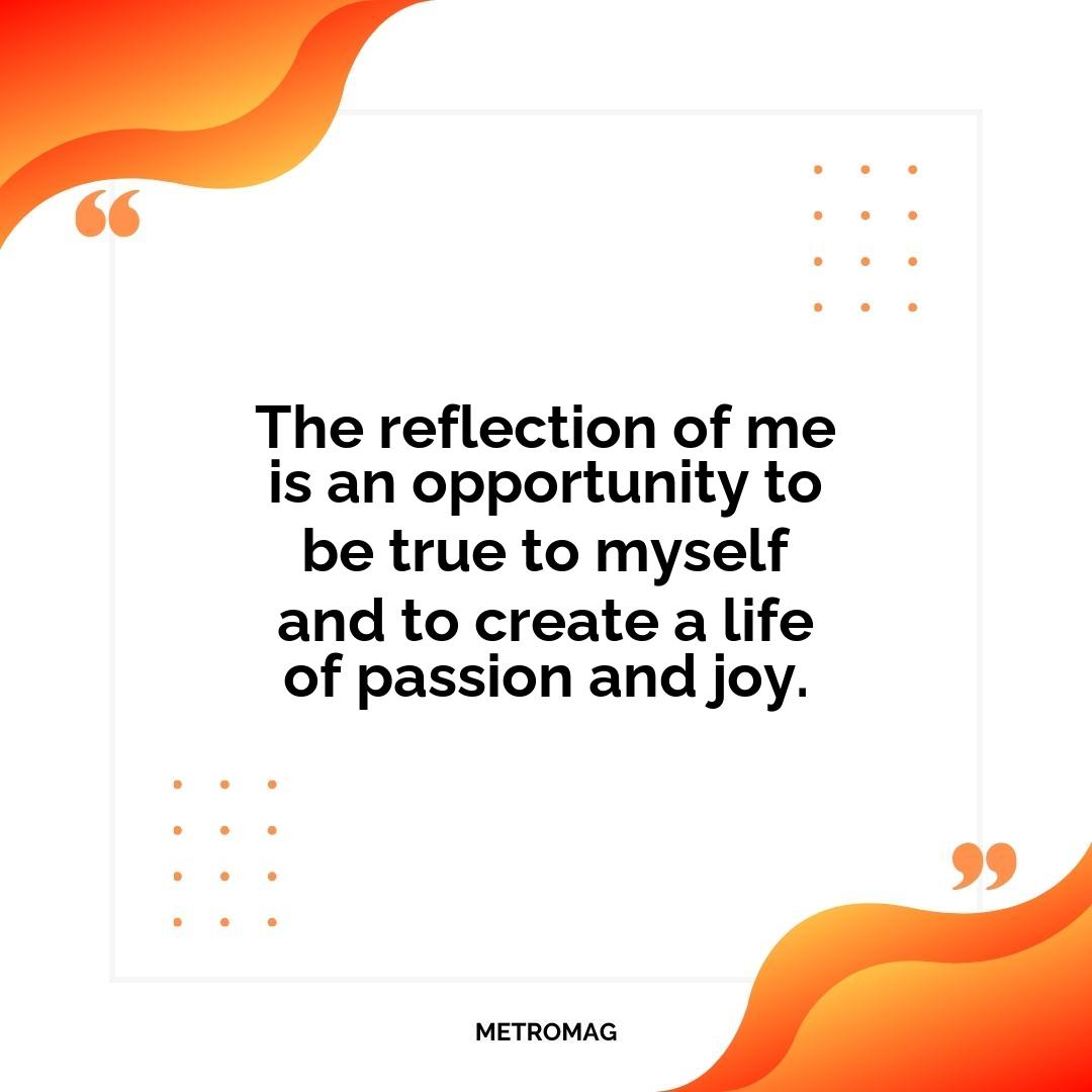 The reflection of me is an opportunity to be true to myself and to create a life of passion and joy.