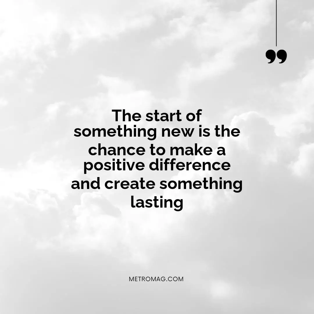 The start of something new is the chance to make a positive difference and create something lasting