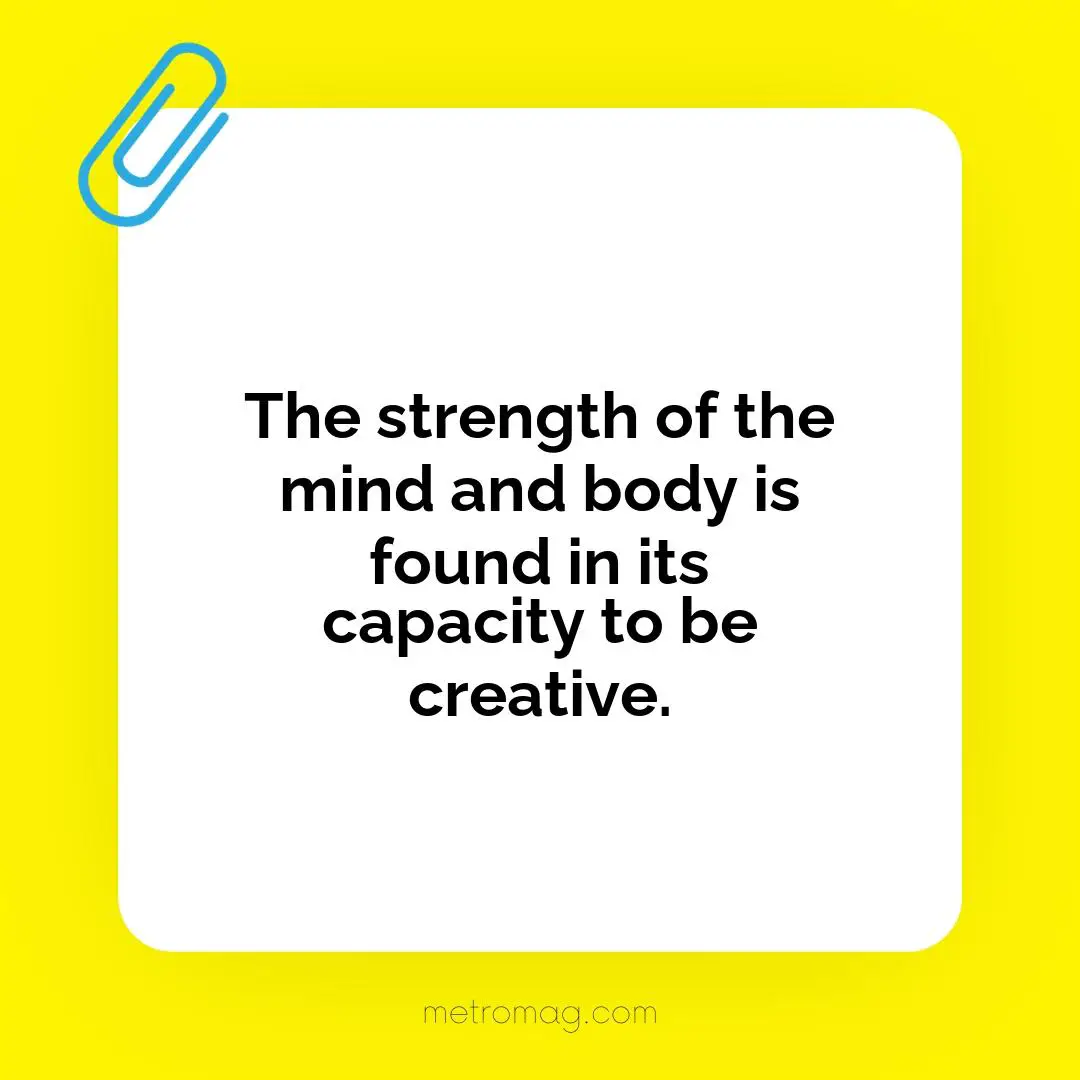 The strength of the mind and body is found in its capacity to be creative.