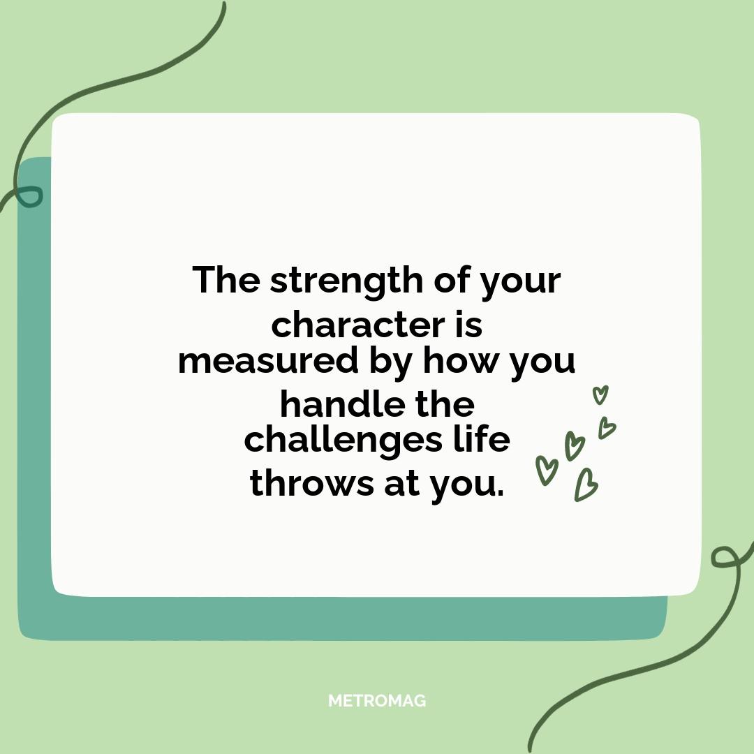 The strength of your character is measured by how you handle the challenges life throws at you.