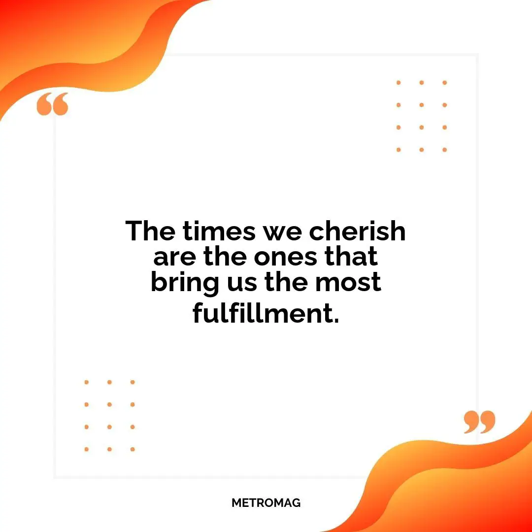 The times we cherish are the ones that bring us the most fulfillment.