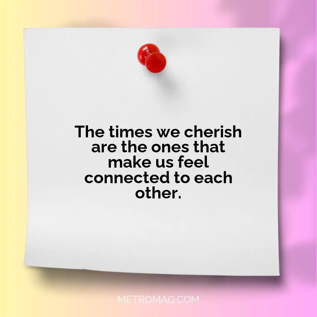 The times we cherish are the ones that make us feel connected to each other.