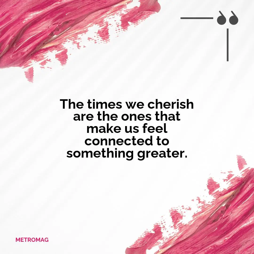 The times we cherish are the ones that make us feel connected to something greater.