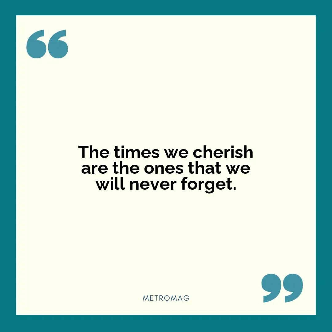 The times we cherish are the ones that we will never forget.