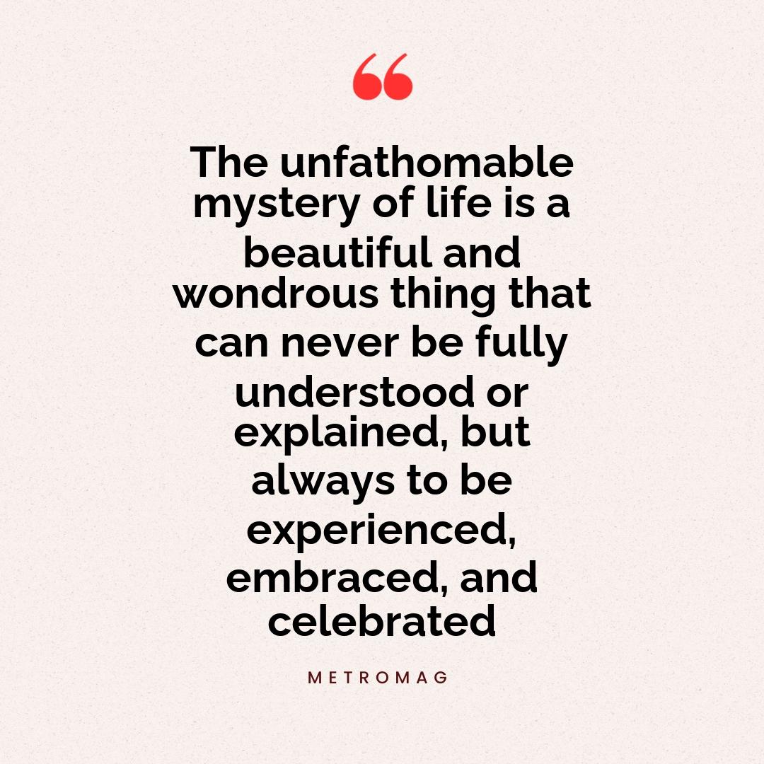 The unfathomable mystery of life is a beautiful and wondrous thing that can never be fully understood or explained, but always to be experienced, embraced, and celebrated