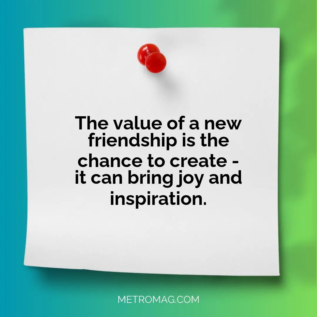 The value of a new friendship is the chance to create - it can bring joy and inspiration.