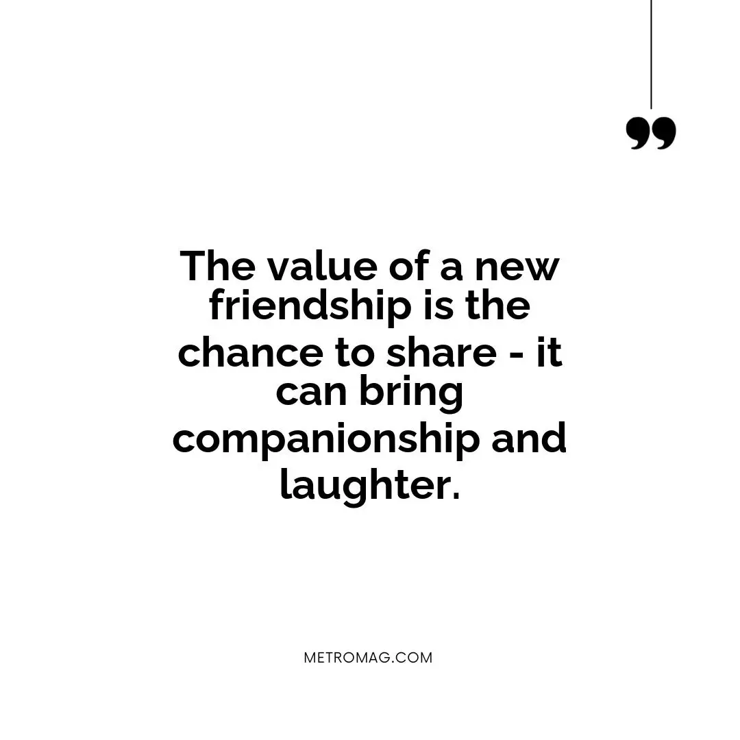 The value of a new friendship is the chance to share - it can bring companionship and laughter.