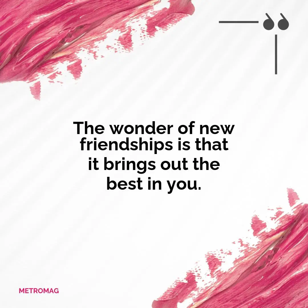 The wonder of new friendships is that it brings out the best in you.
