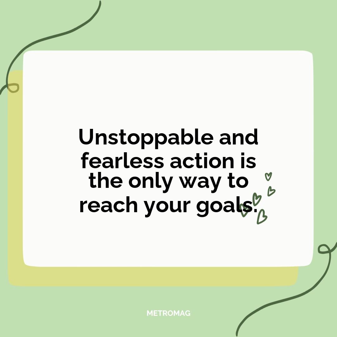 Unstoppable and fearless action is the only way to reach your goals.