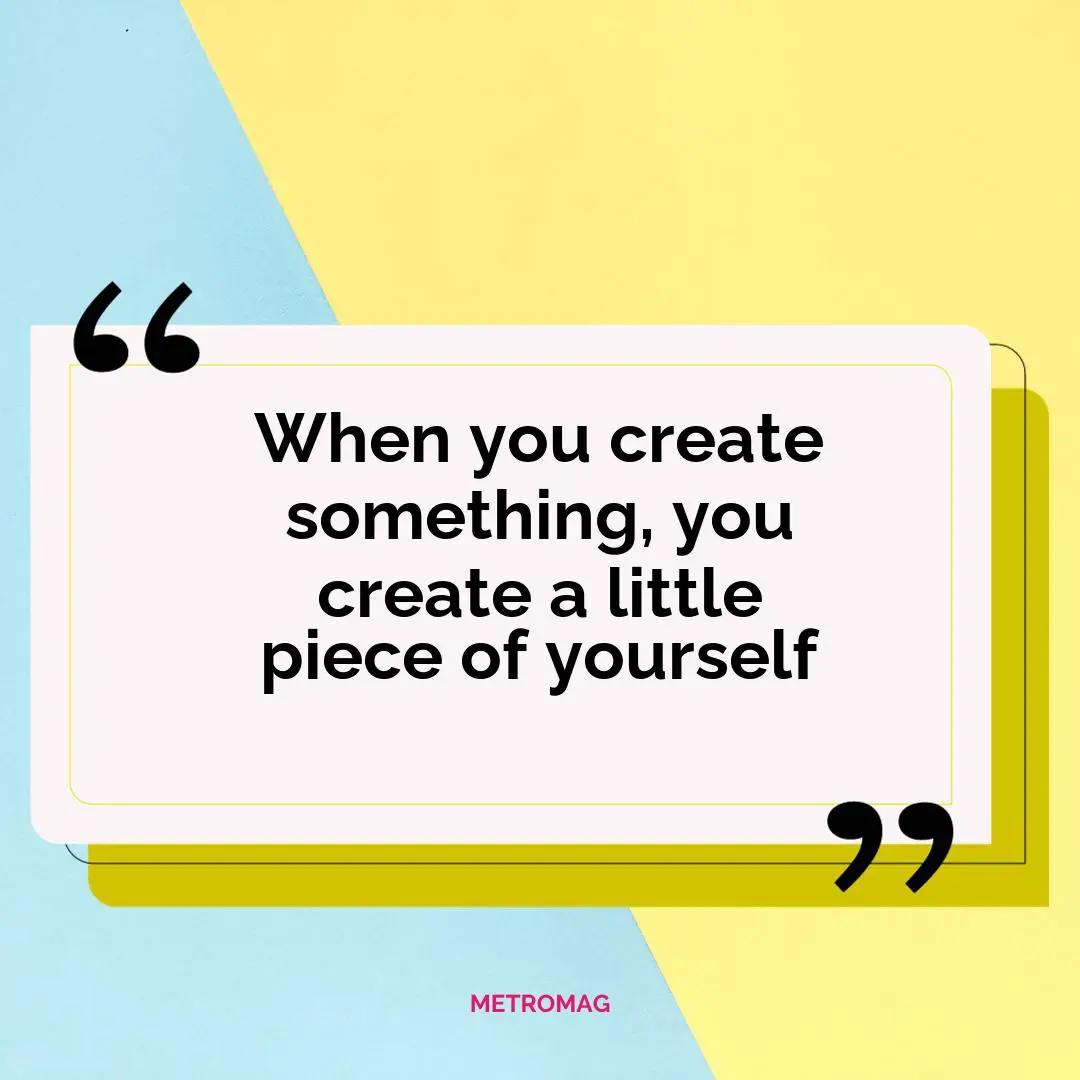 When you create something, you create a little piece of yourself