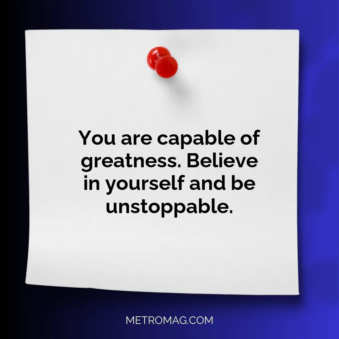 You are capable of greatness. Believe in yourself and be unstoppable.