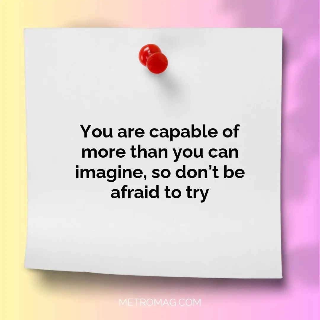 You are capable of more than you can imagine, so don’t be afraid to try