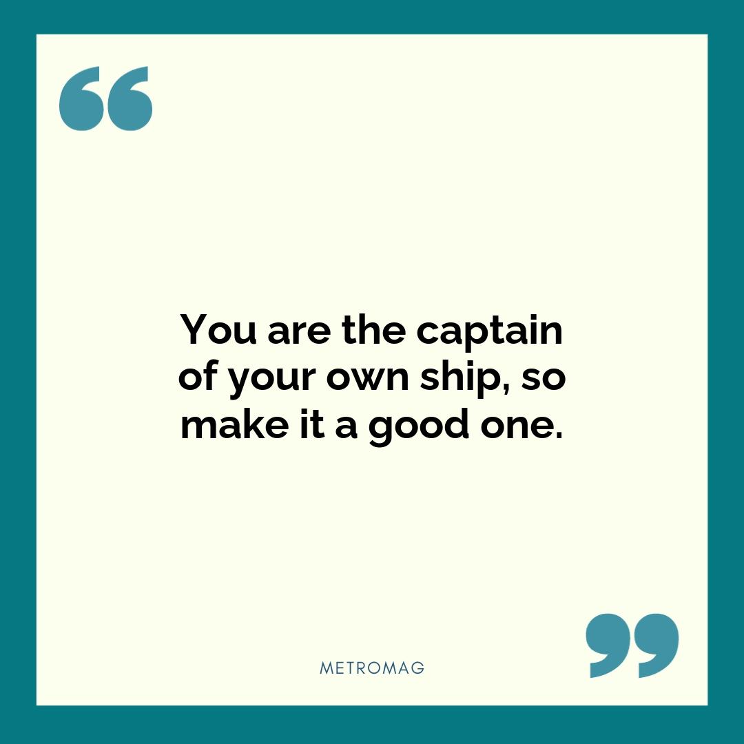 You are the captain of your own ship, so make it a good one.