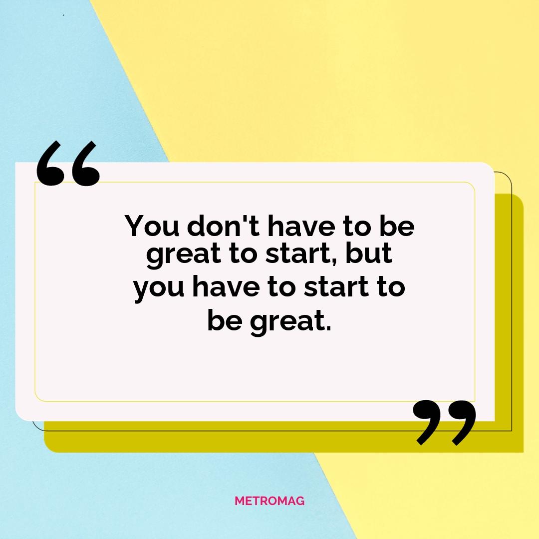 You don't have to be great to start, but you have to start to be great.