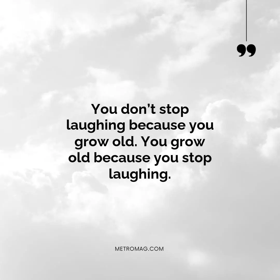 You don’t stop laughing because you grow old. You grow old because you stop laughing.