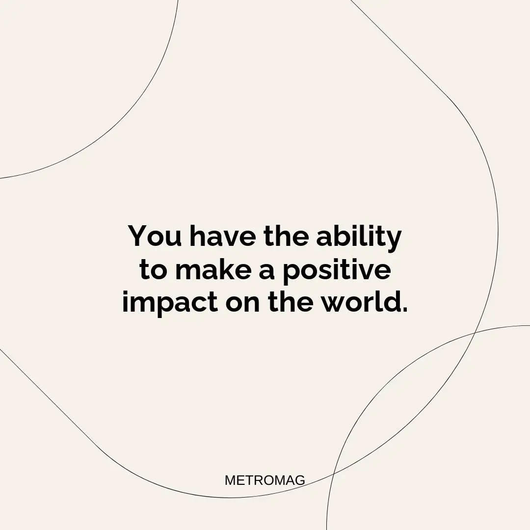 You have the ability to make a positive impact on the world.