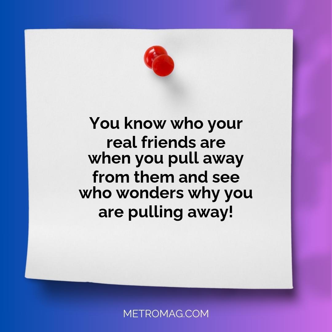 You know who your real friends are when you pull away from them and see who wonders why you are pulling away!
