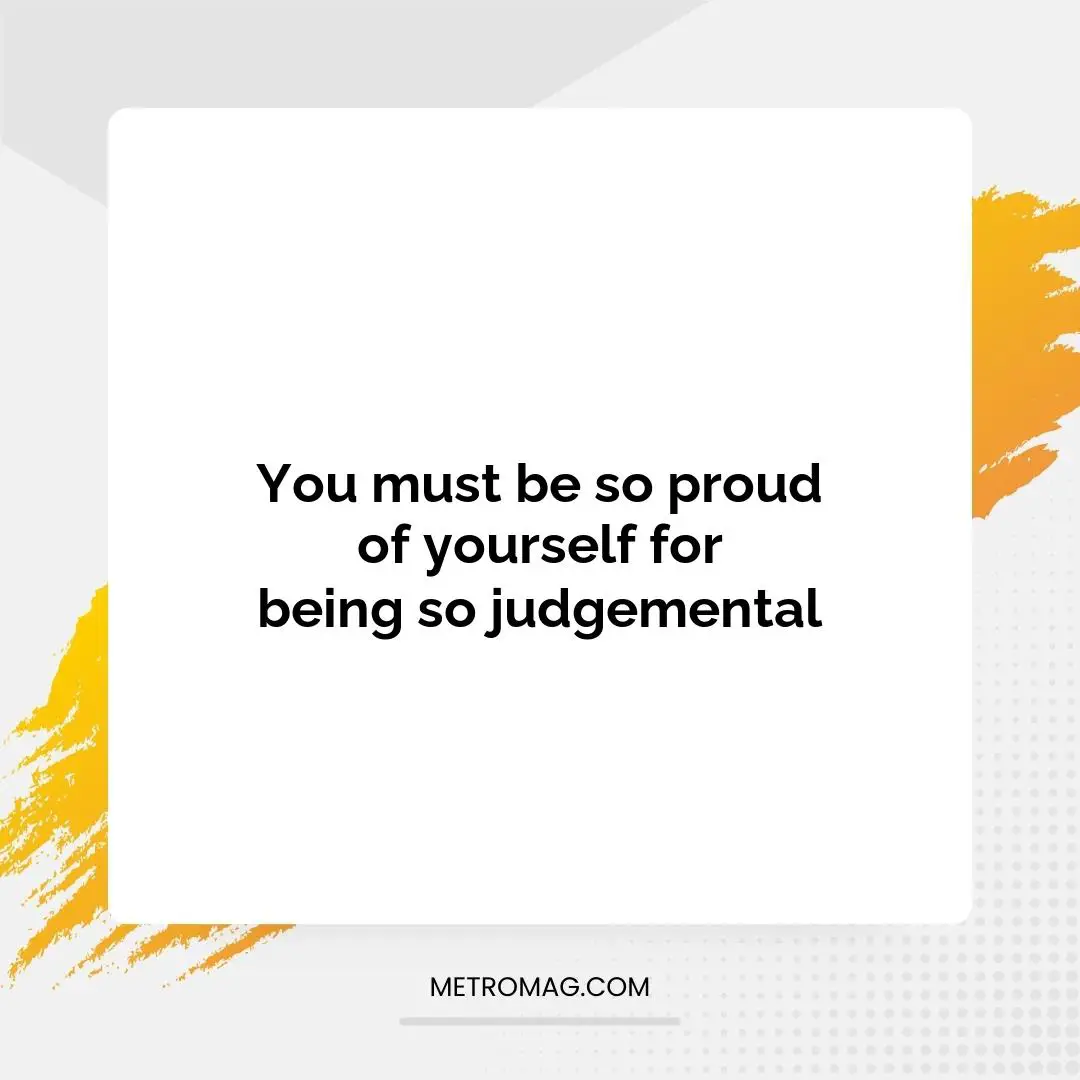 You must be so proud of yourself for being so judgemental