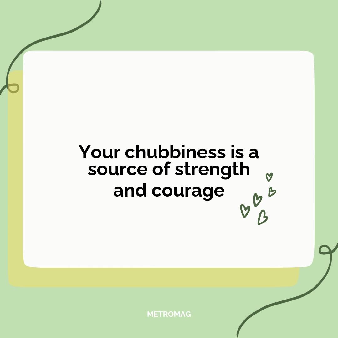 Your chubbiness is a source of strength and courage