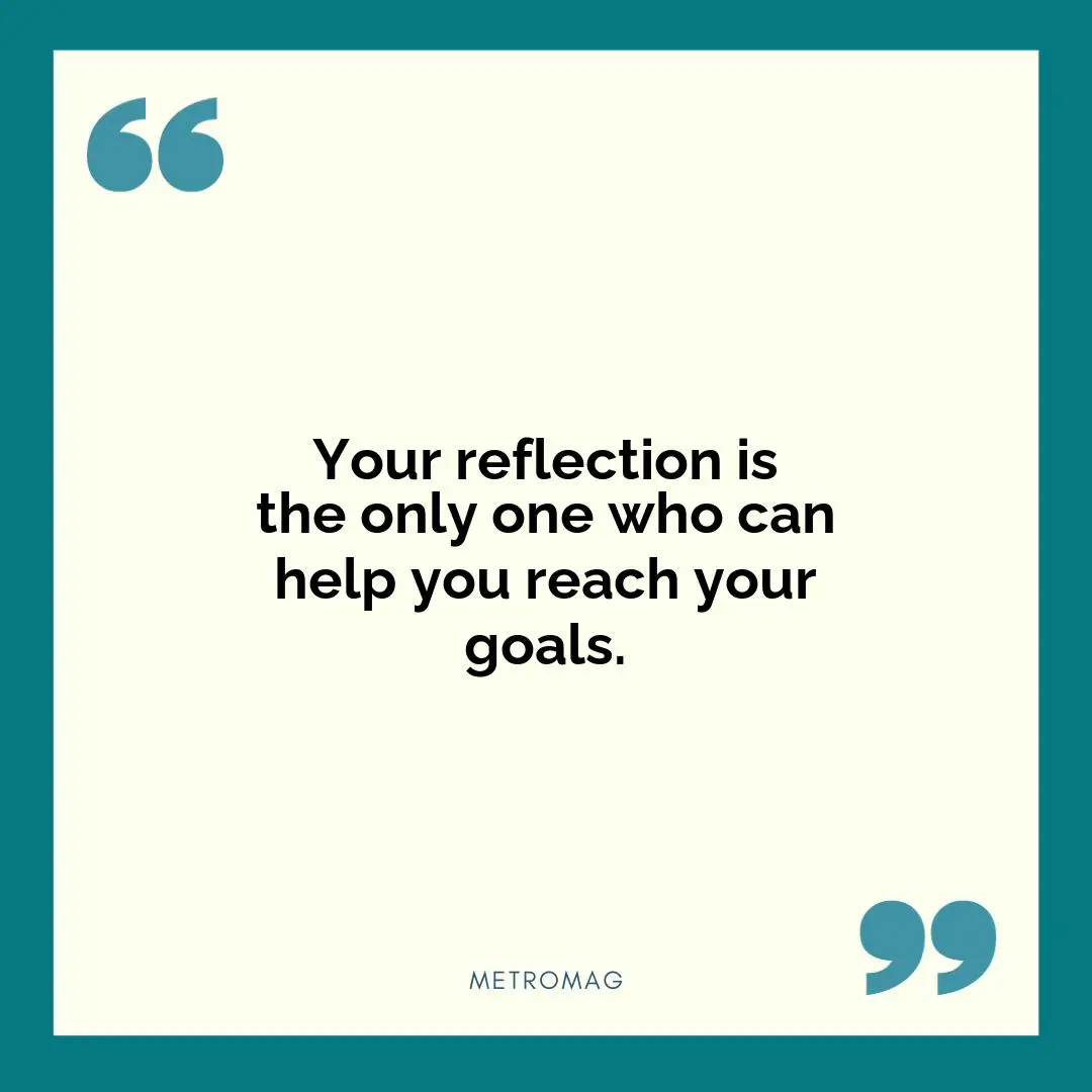 Your reflection is the only one who can help you reach your goals.