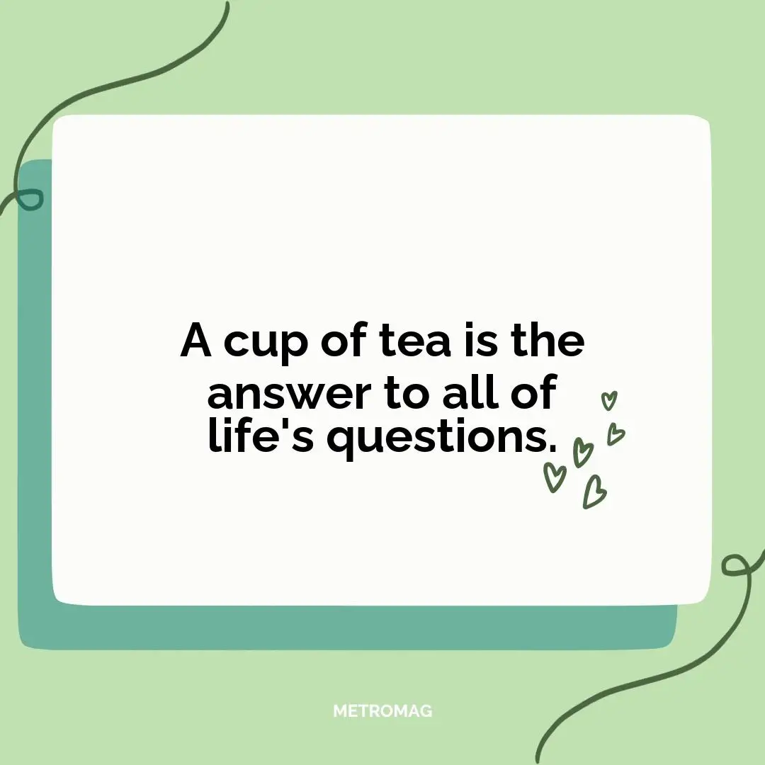 A cup of tea is the answer to all of life's questions.