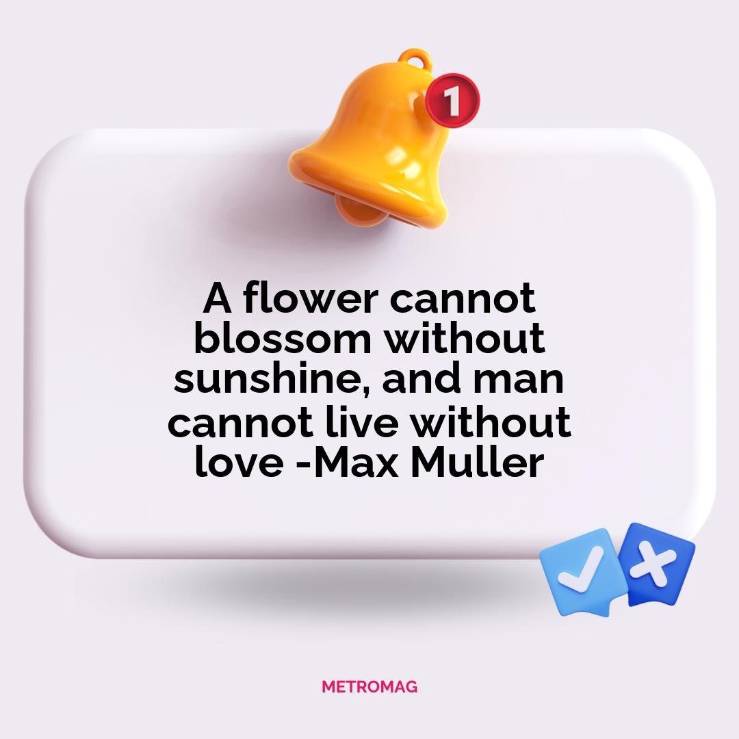 A flower cannot blossom without sunshine, and man cannot live without love -Max Muller