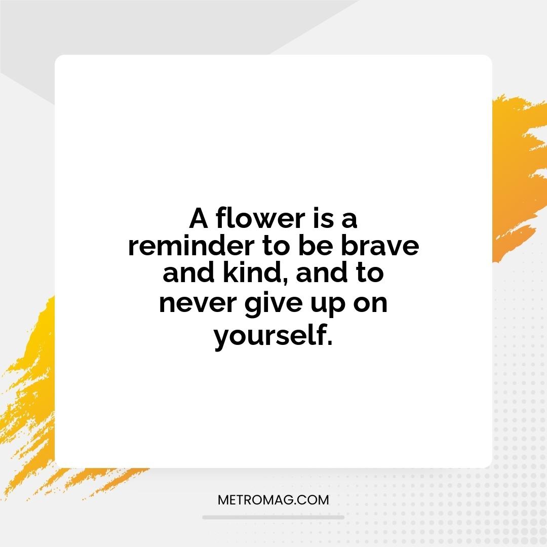 A flower is a reminder to be brave and kind, and to never give up on yourself.