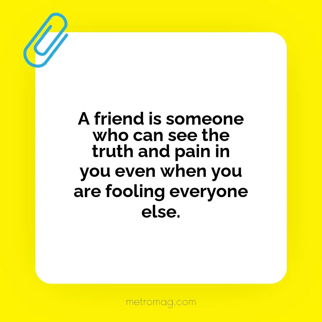 A friend is someone who can see the truth and pain in you even when you are fooling everyone else.