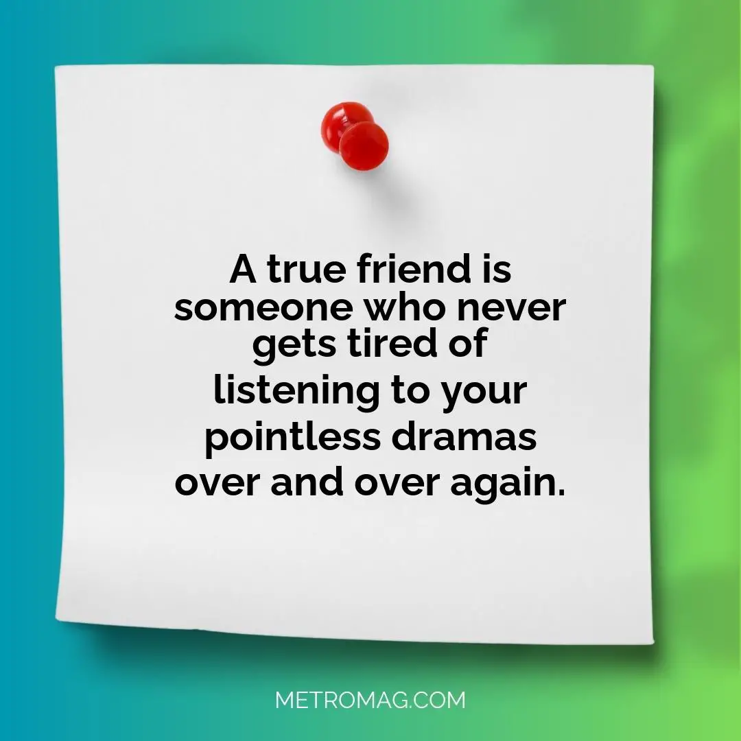 A true friend is someone who never gets tired of listening to your pointless dramas over and over again.