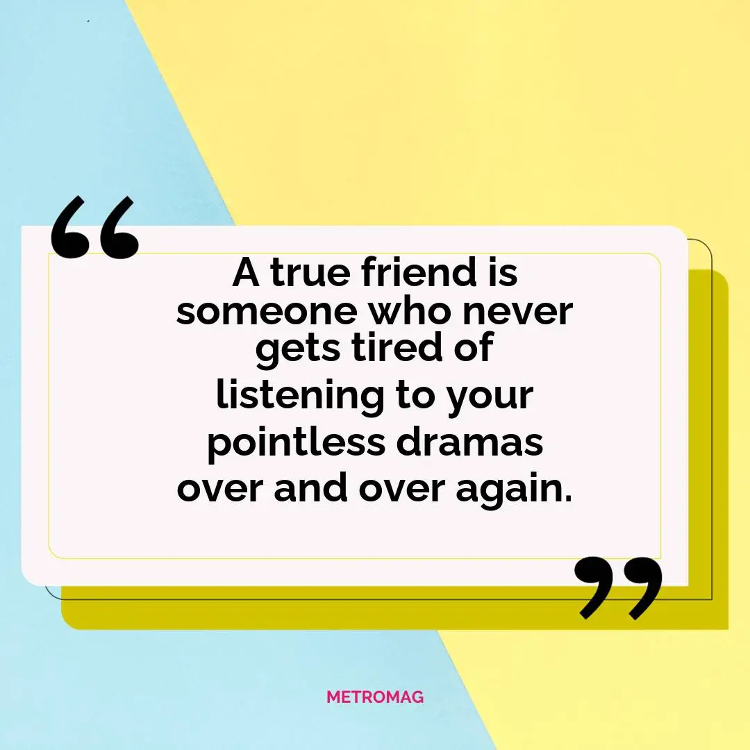 A true friend is someone who never gets tired of listening to your pointless dramas over and over again.