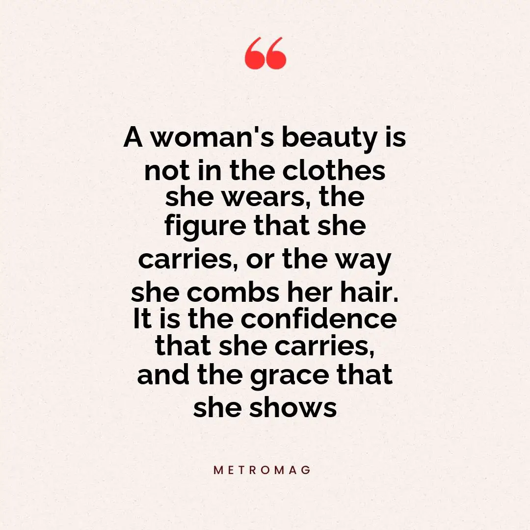 A woman's beauty is not in the clothes she wears, the figure that she carries, or the way she combs her hair. It is the confidence that she carries, and the grace that she shows