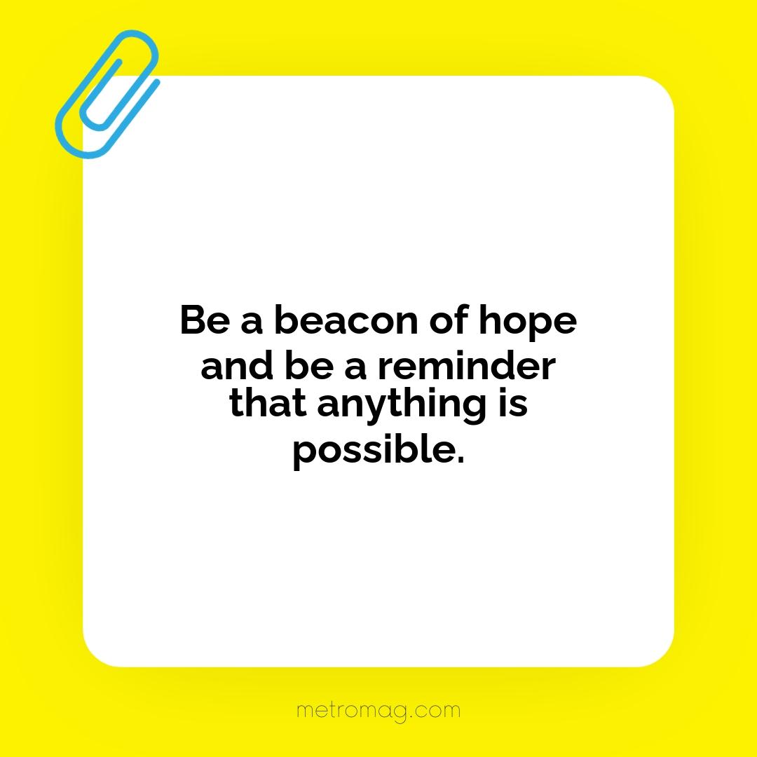Be a beacon of hope and be a reminder that anything is possible.