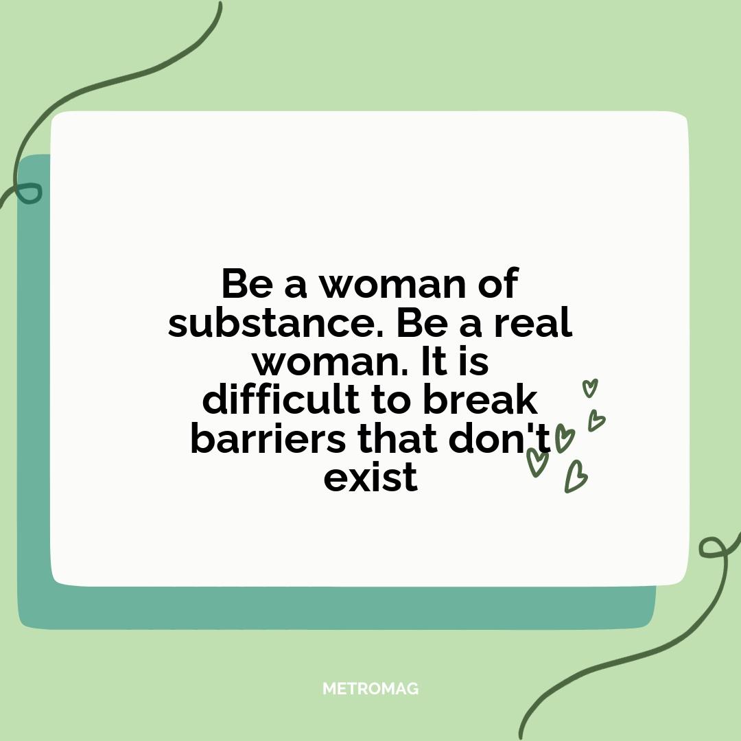 Be a woman of substance. Be a real woman. It is difficult to break barriers that don't exist